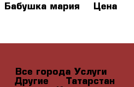 Бабушка мария  › Цена ­ 500 - Все города Услуги » Другие   . Татарстан респ.,Казань г.